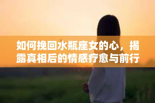如何挽回水瓶座女的心，揭露真相后的情感疗愈与前行计划