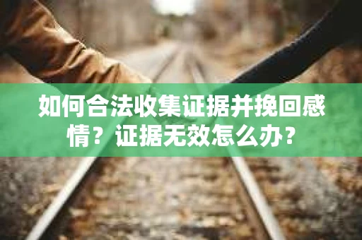 如何合法收集证据并挽回感情？证据无效怎么办？