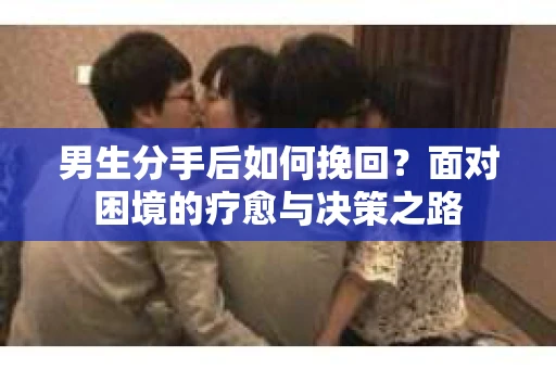男生分手后如何挽回?面对困境的疗愈与决策之路 男生分手后如何挽回?面对困境的疗愈与决策之路