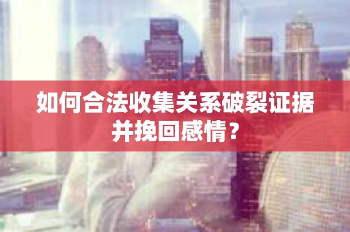 如何合法收集关系破裂证据并挽回感情？