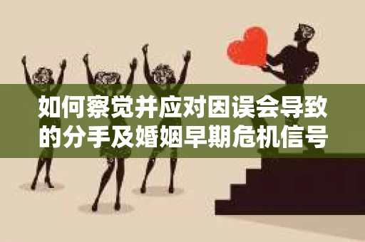 如何察觉并应对因误会导致的分手及婚姻早期危机信号？