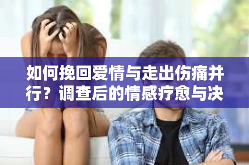 如何挽回爱情与走出伤痛并行？调查后的情感疗愈与决策指南
