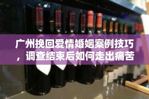 广州挽回爱情婚姻案例技巧，调查结束后如何走出痛苦并做出明智决策？