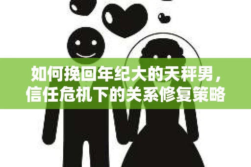 如何挽回年纪大的天秤男，信任危机下的关系修复策略