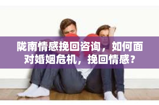 陇南情感挽回咨询，如何面对婚姻危机，挽回情感？