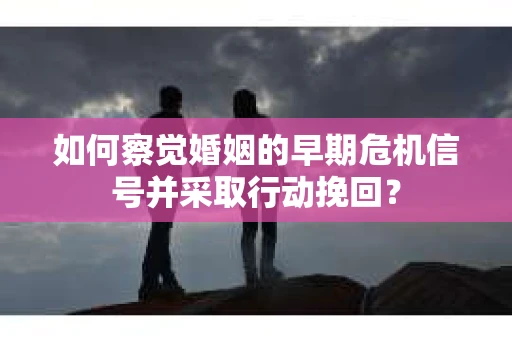 如何察觉婚姻的早期危机信号并采取行动挽回？