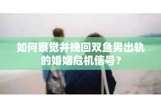 如何察觉并挽回双鱼男出轨的婚姻危机信号？