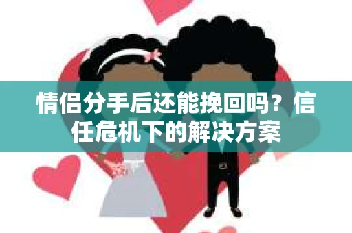 情侣分手后还能挽回吗？信任危机下的解决方案