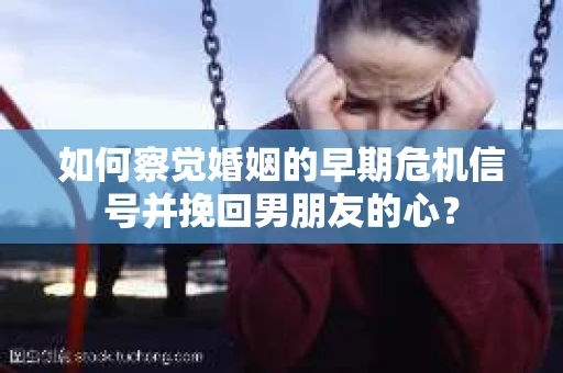 如何察觉婚姻的早期危机信号并挽回男朋友的心？
