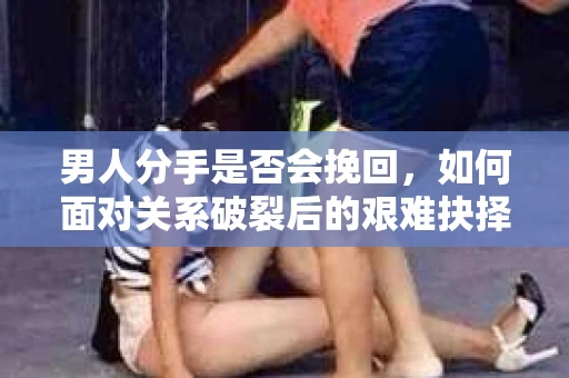 男人分手是否会挽回，如何面对关系破裂后的艰难抉择？