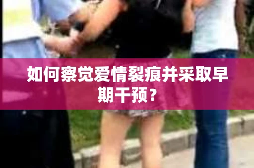 如何察觉爱情裂痕并采取早期干预? 如何察觉爱情裂痕并采取早期干预?