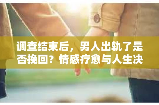 调查结束后，男人出轨了是否挽回？情感疗愈与人生决策的干货指南