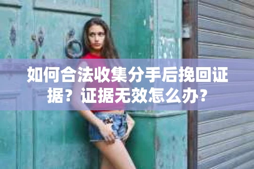 如何合法收集分手后挽回证据？证据无效怎么办？