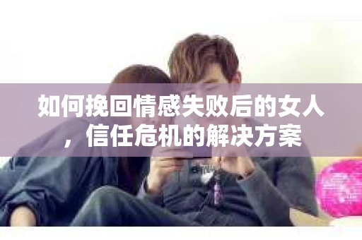 如何挽回情感失败后的女人，信任危机的解决方案