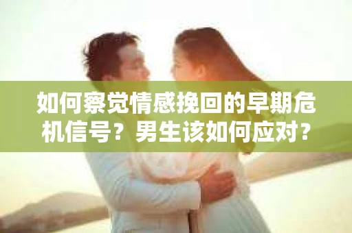 如何察觉情感挽回的早期危机信号？男生该如何应对？