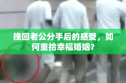 挽回老公分手后的感受，如何重拾幸福婚姻？