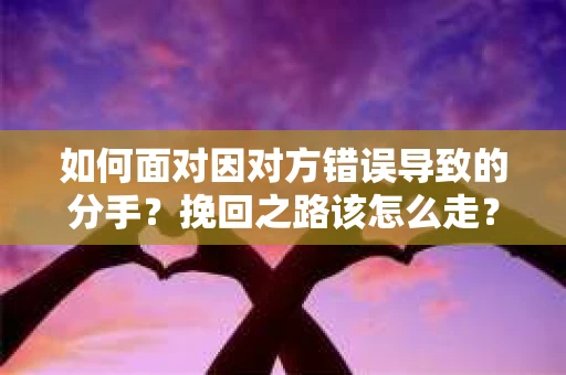 如何面对因对方错误导致的分手？挽回之路该怎么走？