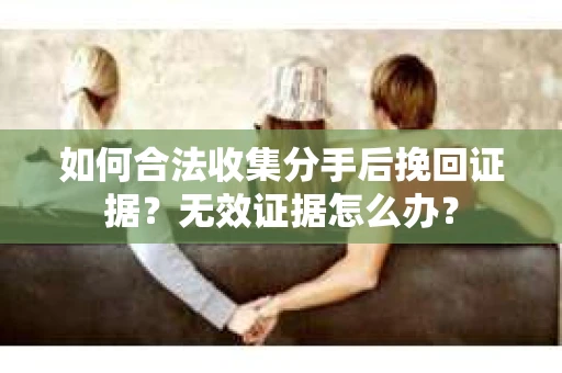 如何合法收集分手后挽回证据？无效证据怎么办？