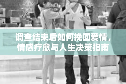 调查结束后如何挽回爱情，情感疗愈与人生决策指南