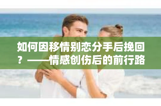 如何因移情别恋分手后挽回？——情感创伤后的前行路线图