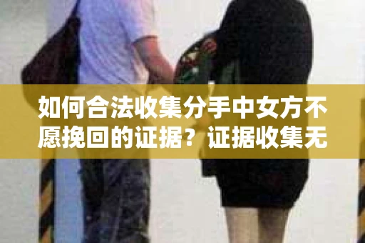 如何合法收集分手中女方不愿挽回的证据？证据收集无效怎么办？