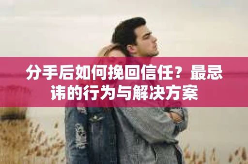 分手后如何挽回信任？最忌讳的行为与解决方案