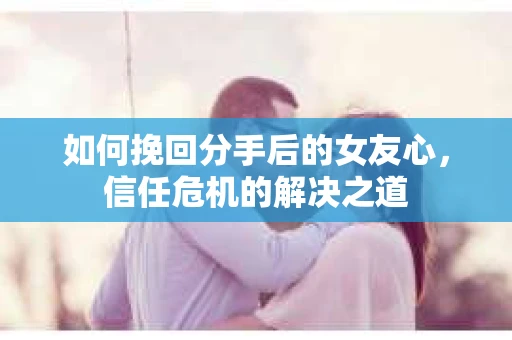 如何挽回分手后的女友心，信任危机的解决之道