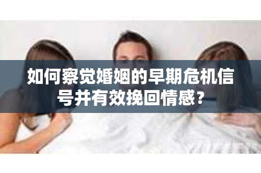 如何察觉婚姻的早期危机信号并有效挽回情感？