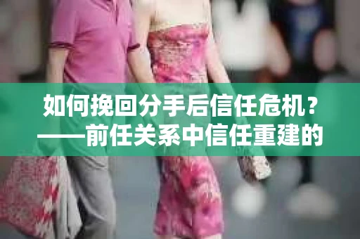如何挽回分手后信任危机？——前任关系中信任重建的实用指南