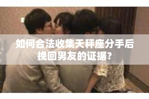 如何合法收集天秤座分手后挽回男友的证据？