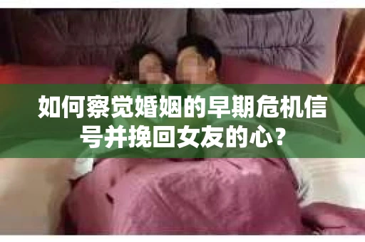 如何察觉婚姻的早期危机信号并挽回女友的心？