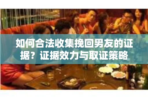 如何合法收集挽回男友的证据？证据效力与取证策略