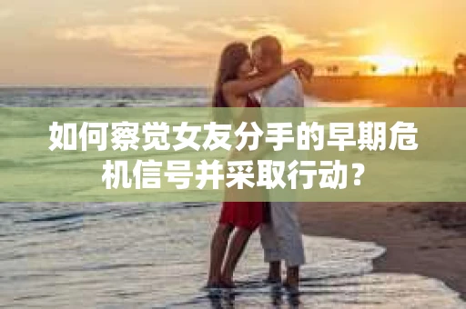 如何察觉女友分手的早期危机信号并采取行动？