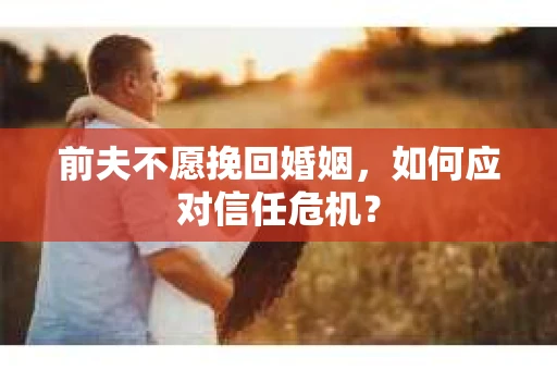 前夫不愿挽回婚姻,如何应对信任危机? 前夫不愿挽回婚姻,如何应对信任危机?