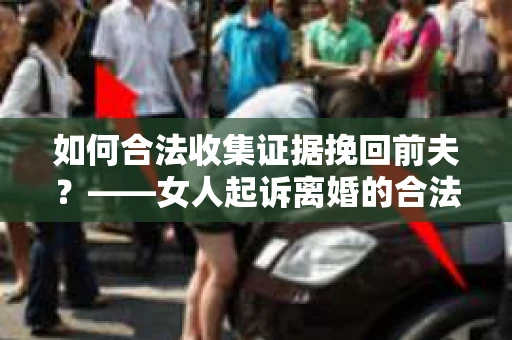 如何合法收集证据挽回前夫？——女人起诉离婚的合法取证策略