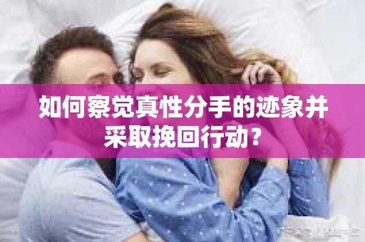 如何察觉真性分手的迹象并采取挽回行动？