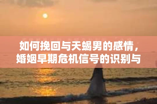 如何挽回与天蝎男的感情，婚姻早期危机信号的识别与应对