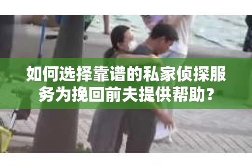 如何选择靠谱的私家侦探服务为挽回前夫提供帮助？