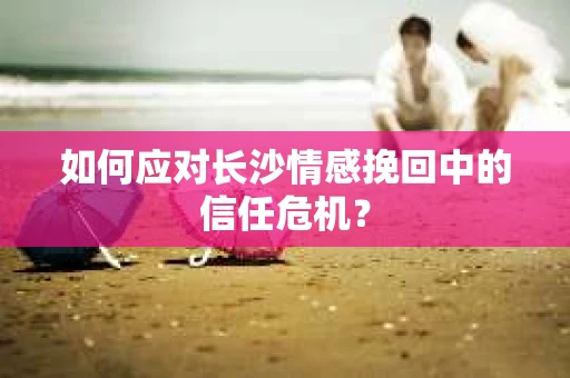 如何应对长沙情感挽回中的信任危机？