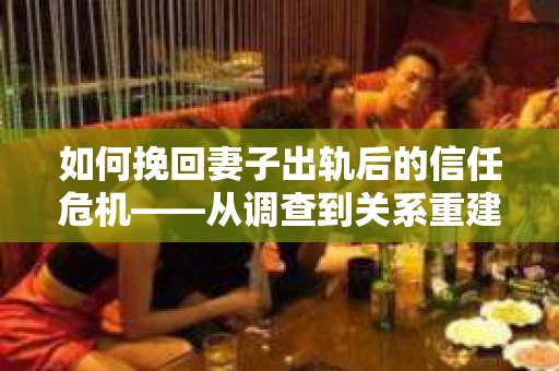 如何挽回妻子出轨后的信任危机——从调查到关系重建的全方位指南