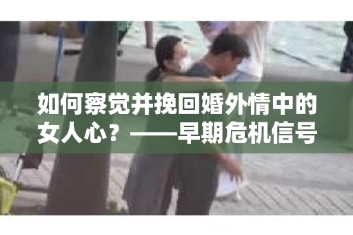 如何察觉并挽回婚外情中的女人心？——早期危机信号与干预策略