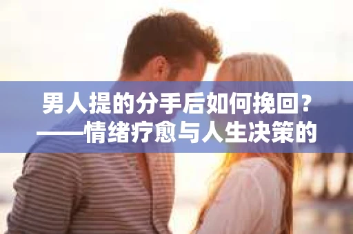 男人提的分手后如何挽回？——情绪疗愈与人生决策的干货指南