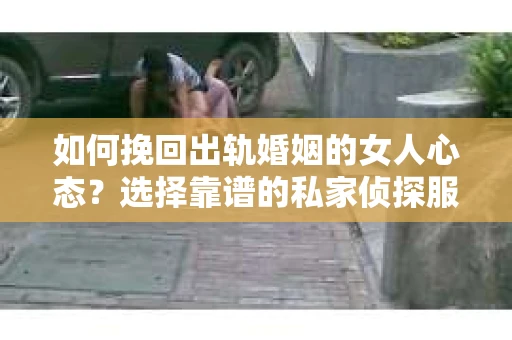 如何挽回出轨婚姻的女人心态？选择靠谱的私家侦探服务指南