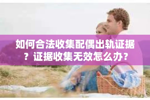 如何合法收集配偶出轨证据？证据收集无效怎么办？