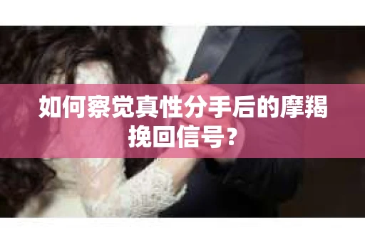 如何察觉真性分手后的摩羯挽回信号？