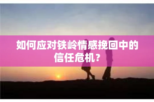如何应对铁岭情感挽回中的信任危机? 如何应对铁岭情感挽回中的信任危机?