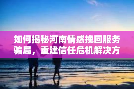 如何揭秘河南情感挽回服务骗局，重建信任危机解决方案？