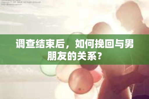 调查结束后，如何挽回与男朋友的关系？