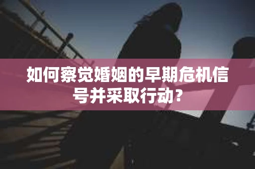 如何察觉婚姻的早期危机信号并采取行动？
