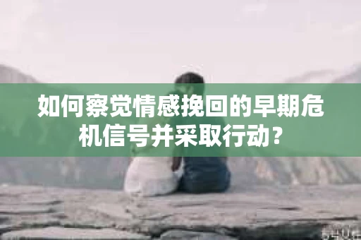 如何察觉情感挽回的早期危机信号并采取行动？